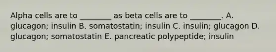 Alpha cells are to ________ as beta cells are to ________. A. glucagon; insulin B. somatostatin; insulin C. insulin; glucagon D. glucagon; somatostatin E. pancreatic polypeptide; insulin