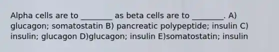 Alpha cells are to ________ as beta cells are to ________. A) glucagon; somatostatin B) pancreatic polypeptide; insulin C) insulin; glucagon D)glucagon; insulin E)somatostatin; insulin