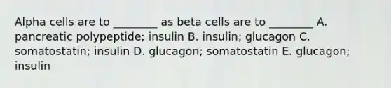 Alpha cells are to ________ as beta cells are to ________ A. pancreatic polypeptide; insulin B. insulin; glucagon C. somatostatin; insulin D. glucagon; somatostatin E. glucagon; insulin