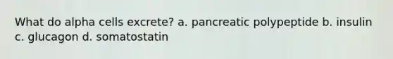 What do alpha cells excrete? a. pancreatic polypeptide b. insulin c. glucagon d. somatostatin