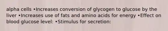 alpha cells •Increases conversion of glycogen to glucose by the liver •Increases use of fats and amino acids for energy •Effect on blood glucose level: •Stimulus for secretion: