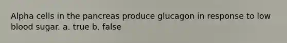 Alpha cells in the pancreas produce glucagon in response to low blood sugar. a. true b. false