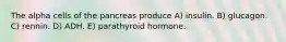 The alpha cells of the pancreas produce A) insulin. B) glucagon. C) rennin. D) ADH. E) parathyroid hormone.