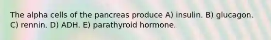 The alpha cells of the pancreas produce A) insulin. B) glucagon. C) rennin. D) ADH. E) parathyroid hormone.