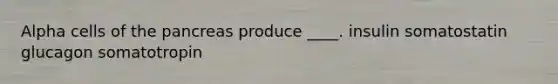 Alpha cells of the pancreas produce ____. insulin somatostatin glucagon somatotropin