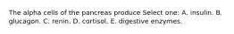 The alpha cells of the pancreas produce Select one: A. insulin. B. glucagon. C. renin. D. cortisol. E. digestive enzymes.