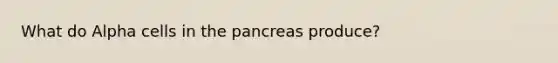 What do Alpha cells in the pancreas produce?