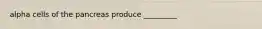 alpha cells of the pancreas produce _________