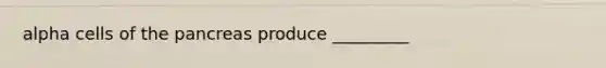 alpha cells of the pancreas produce _________