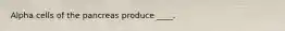 Alpha cells of the pancreas produce ____.