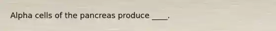 Alpha cells of the pancreas produce ____.