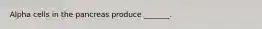Alpha cells in the pancreas produce _______.