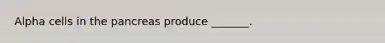Alpha cells in the pancreas produce _______.