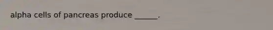 alpha cells of pancreas produce ______.