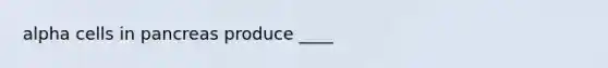 alpha cells in pancreas produce ____