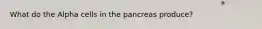 What do the Alpha cells in the pancreas produce?