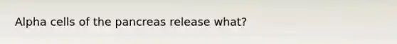 Alpha cells of the pancreas release what?