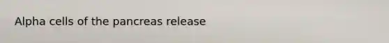 Alpha cells of the pancreas release