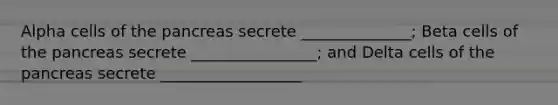 Alpha cells of the pancreas secrete ______________; Beta cells of the pancreas secrete ________________; and Delta cells of the pancreas secrete __________________