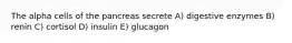 The alpha cells of the pancreas secrete A) digestive enzymes B) renin C) cortisol D) insulin E) glucagon