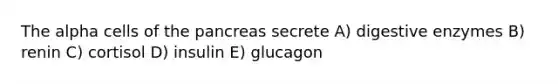 The alpha cells of the pancreas secrete A) digestive enzymes B) renin C) cortisol D) insulin E) glucagon