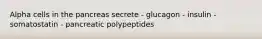 Alpha cells in the pancreas secrete - glucagon - insulin - somatostatin - pancreatic polypeptides