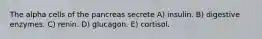 The alpha cells of the pancreas secrete A) insulin. B) digestive enzymes. C) renin. D) glucagon. E) cortisol.