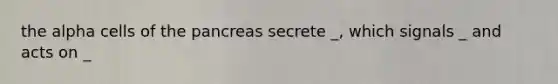 the alpha cells of the pancreas secrete _, which signals _ and acts on _