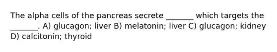 The alpha cells of the pancreas secrete _______ which targets the _______. A) glucagon; liver B) melatonin; liver C) glucagon; kidney D) calcitonin; thyroid