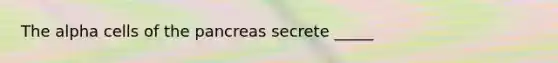 The alpha cells of the pancreas secrete _____