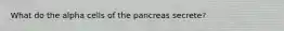 What do the alpha cells of the pancreas secrete?