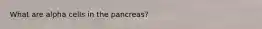 What are alpha cells in the pancreas?