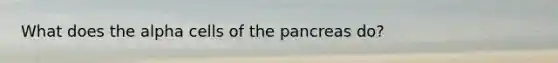 What does the alpha cells of the pancreas do?