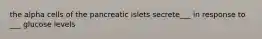 the alpha cells of the pancreatic islets secrete___ in response to ___ glucose levels