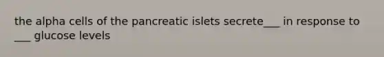 the alpha cells of the pancreatic islets secrete___ in response to ___ glucose levels