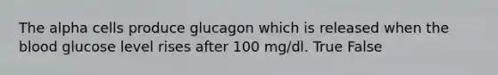 The alpha cells produce glucagon which is released when the blood glucose level rises after 100 mg/dl. True False