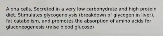 Alpha cells, Secreted in a very low carbohydrate and high protein diet. Stimulates glycogenolysis (breakdown of glycogen in liver), fat catabolism, and promotes the absorption of <a href='https://www.questionai.com/knowledge/k9gb720LCl-amino-acids' class='anchor-knowledge'>amino acids</a> for gluconeogenesis (raise blood glucose)