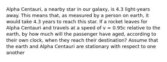 Alpha Centauri, a nearby star in our galaxy, is 4.3 light-years away. This means that, as measured by a person on earth, it would take 4.3 years to reach this star. If a rocket leaves for Alpha Centauri and travels at a speed of v = 0.95c relative to the earth, by how much will the passenger have aged, according to their own clock, when they reach their destination? Assume that the earth and Alpha Centauri are stationary with respect to one another