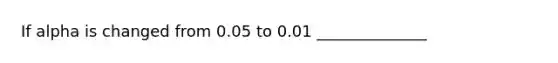 If alpha is changed from 0.05 to 0.01 ______________