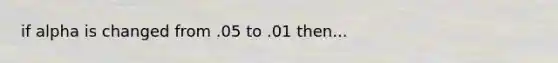 if alpha is changed from .05 to .01 then...