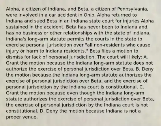 Alpha, a citizen of Indiana, and Beta, a citizen of Pennsylvania, were involved in a car accident in Ohio. Alpha returned to Indiana and sued Beta in an Indiana state court for injuries Alpha sustained in the accident. Beta has never been to Indiana and has no business or other relationships with the state of Indiana. Indiana's long-arm statute permits the courts in the state to exercise personal jurisdiction over "all non-residents who cause injury or harm to Indiana residents." Beta files a motion to dismiss for lack of personal jurisdiction. The court will likely: A. Grant the motion because the Indiana long-arm statute does not authorize the exercise of personal jurisdiction over Beta. B. Deny the motion because the Indiana long-arm statute authorizes the exercise of personal jurisdiction over Beta, and the exercise of personal jurisdiction by the Indiana court is constitutional. C. Grant the motion because even though the Indiana long-arm statute authorizes the exercise of personal jurisdiction over Beta, the exercise of personal jurisdiction by the Indiana court is not constitutional. D. Deny the motion because Indiana is not a proper venue.