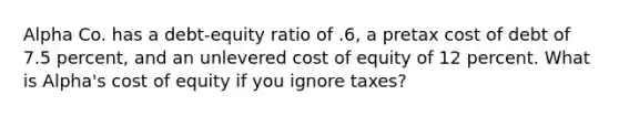 Alpha Co. has a debt-equity ratio of .6, a pretax cost of debt of 7.5 percent, and an unlevered cost of equity of 12 percent. What is Alpha's cost of equity if you ignore taxes?