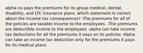 alpha co pays the premiums for its group medical, dental, disability, and LTC insurance plans. which statement is correct about the income tax consequences? -The premiums for all of the policies are taxable income to the employees. -The premiums are deductible income to the employees -alpha can take income tax deductions for all the premiums it pays on its policies -Alpha can take an income tax deduction only for the premiums it pays for its medical plans.