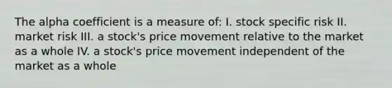 The alpha coefficient is a measure of: I. stock specific risk II. market risk III. a stock's price movement relative to the market as a whole IV. a stock's price movement independent of the market as a whole