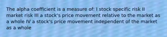 The alpha coefficient is a measure of: I stock specific risk II market risk III a stock's price movement relative to the market as a whole IV a stock's price movement independent of the market as a whole