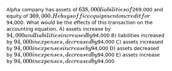 Alpha company has assets of 638,000 liabilities of269,000 and equity of 369,000. He buys office equipment on credit for94,000. What would be the effects of this transaction on the accounting equation. A) assets increase by 94,000 and liabilities increased by94,000 B) liabilities increased by 94,000 in expenses, decreased by94,000 C) assets increased by 94,000 in expenses increase by94,000 D) assets decreased by 94,000 in expenses, decreased by94,000 E) assets increase by 94,000 in expenses, decreased by94,000