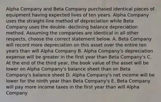 Alpha Company and Beta Company purchased identical pieces of equipment having expected lives of ten years. Alpha Company uses the straight-line method of depreciation while Beta Company uses the double- declining balance depreciation method. Assuming the companies are identical in all other respects, choose the correct statement below. A. Beta Company will record more depreciation on this asset over the entire ten years than will Alpha Company B. Alpha Company's depreciation expense will be greater in the first year than Beta Company's C. At the end of the third year, the book value of the asset will be lower on Alpha Company's balance sheet than on Beta Company's balance sheet D. Alpha Company's net income will be lower for the ninth year than Beta Company's E. Beta Company will pay more income taxes in the first year than will Alpha Company