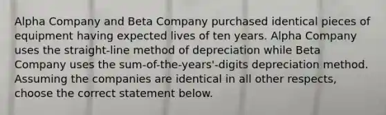 Alpha Company and Beta Company purchased identical pieces of equipment having expected lives of ten years. Alpha Company uses the straight-line method of depreciation while Beta Company uses the sum-of-the-years'-digits depreciation method. Assuming the companies are identical in all other respects, choose the correct statement below.