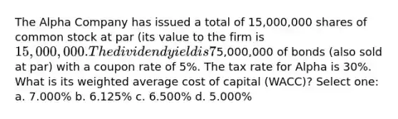 The Alpha Company has issued a total of 15,000,000 shares of common stock at par (its value to the firm is 15,000,000. The dividend yield is 7%. The company also has5,000,000 of bonds (also sold at par) with a coupon rate of 5%. The tax rate for Alpha is 30%. What is its weighted average cost of capital (WACC)? Select one: a. 7.000% b. 6.125% c. 6.500% d. 5.000%