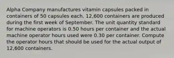 Alpha Company manufactures vitamin capsules packed in containers of 50 capsules each. 12,600 containers are produced during the first week of September. The unit quantity standard for machine operators is 0.50 hours per container and the actual machine operator hours used were 0.30 per container. Compute the operator hours that should be used for the actual output of 12,600 containers.